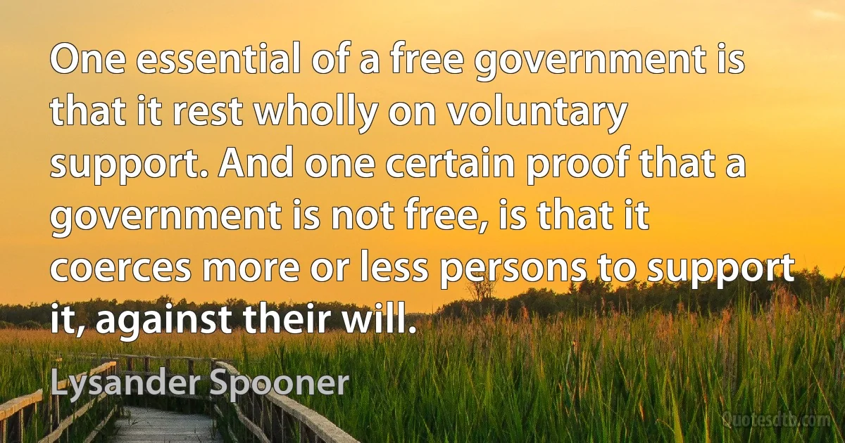 One essential of a free government is that it rest wholly on voluntary support. And one certain proof that a government is not free, is that it coerces more or less persons to support it, against their will. (Lysander Spooner)