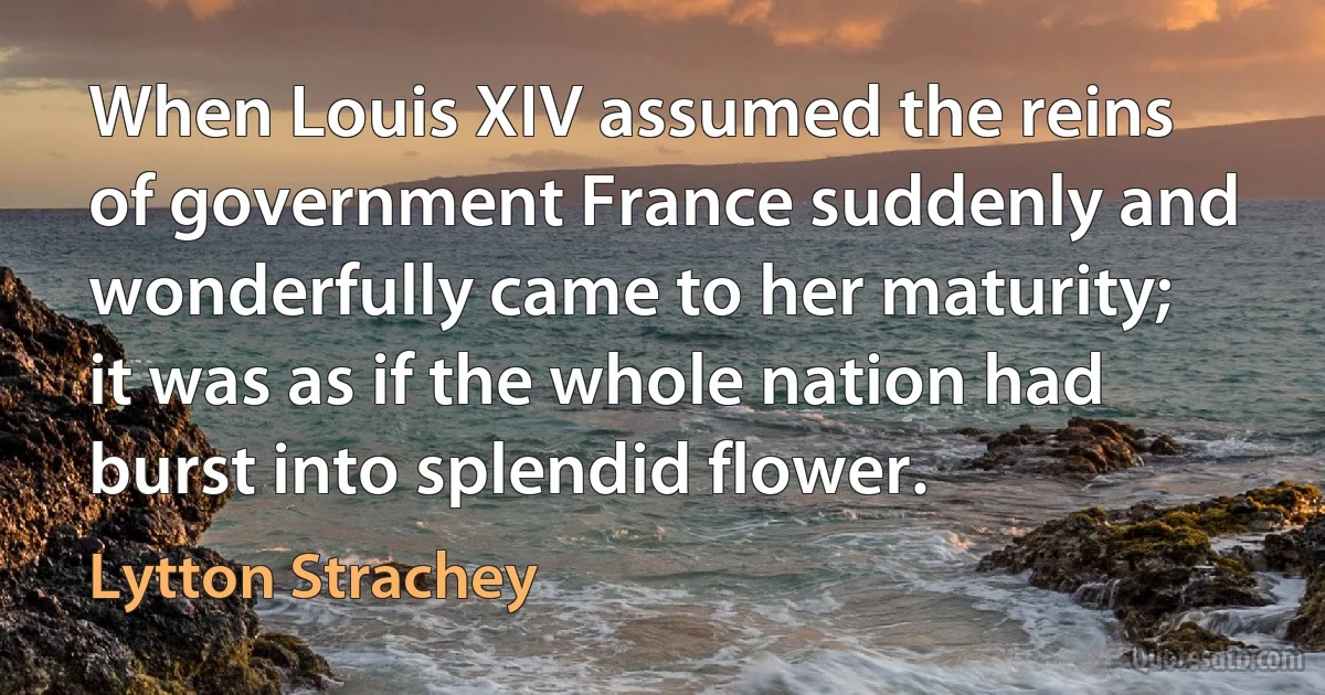 When Louis XIV assumed the reins of government France suddenly and wonderfully came to her maturity; it was as if the whole nation had burst into splendid flower. (Lytton Strachey)