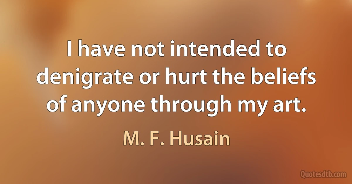 I have not intended to denigrate or hurt the beliefs of anyone through my art. (M. F. Husain)