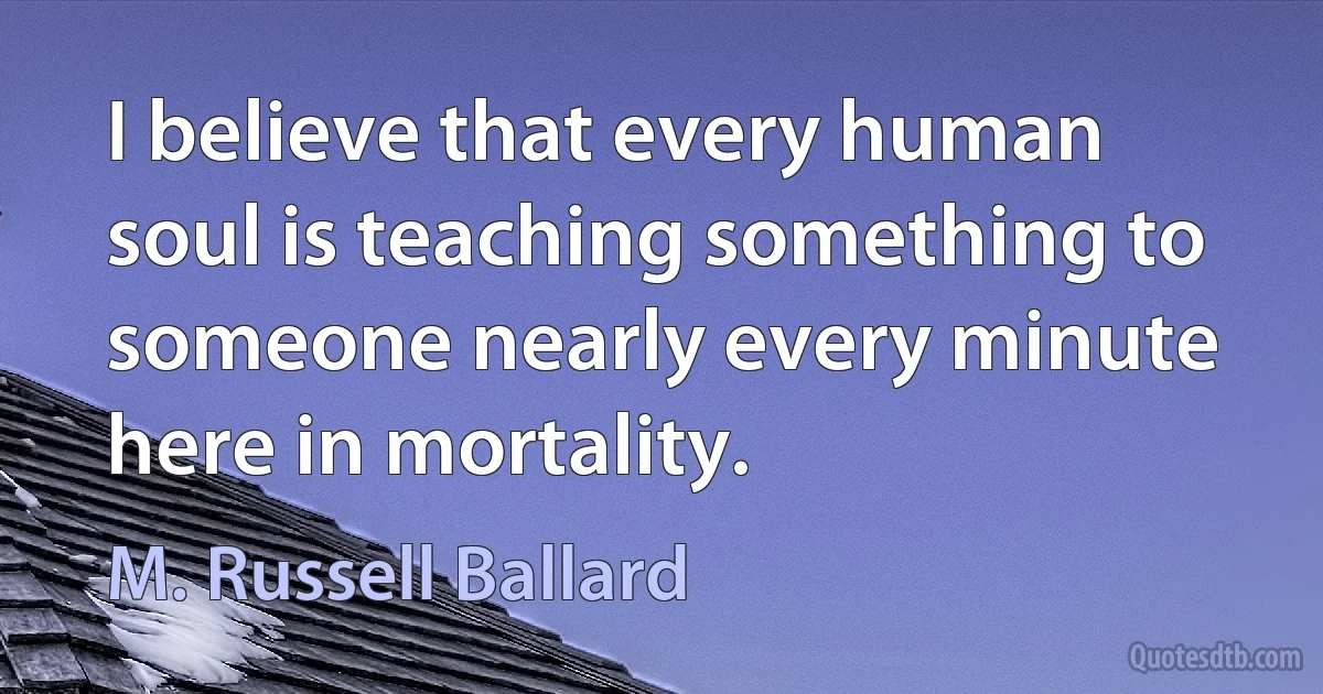 I believe that every human soul is teaching something to someone nearly every minute here in mortality. (M. Russell Ballard)