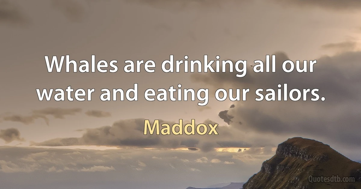 Whales are drinking all our water and eating our sailors. (Maddox)