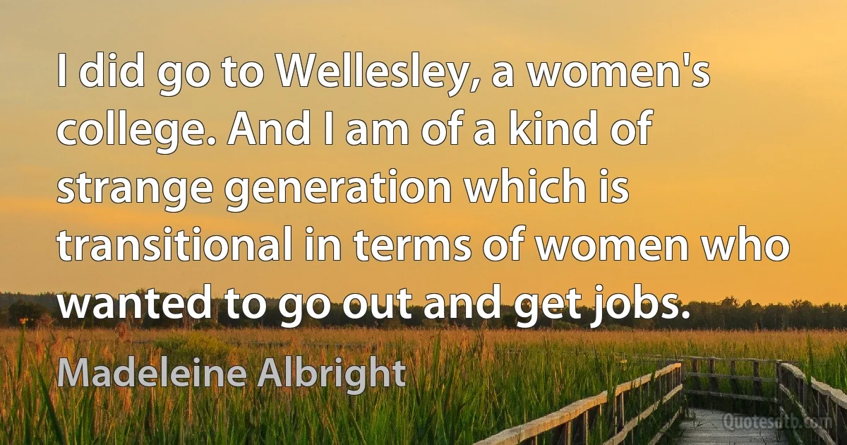 I did go to Wellesley, a women's college. And I am of a kind of strange generation which is transitional in terms of women who wanted to go out and get jobs. (Madeleine Albright)