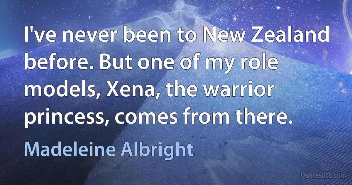 I've never been to New Zealand before. But one of my role models, Xena, the warrior princess, comes from there. (Madeleine Albright)