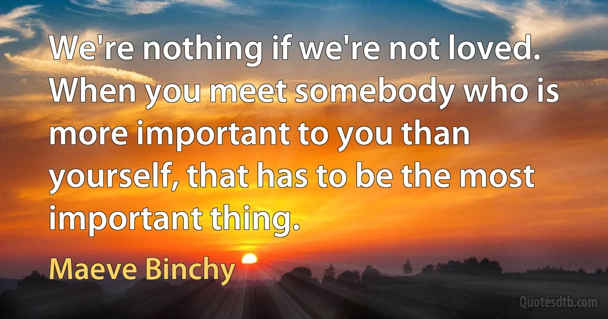 We're nothing if we're not loved. When you meet somebody who is more important to you than yourself, that has to be the most important thing. (Maeve Binchy)