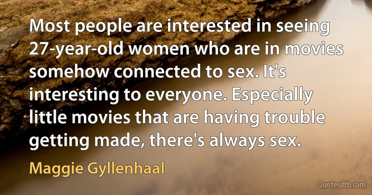 Most people are interested in seeing 27-year-old women who are in movies somehow connected to sex. It's interesting to everyone. Especially little movies that are having trouble getting made, there's always sex. (Maggie Gyllenhaal)