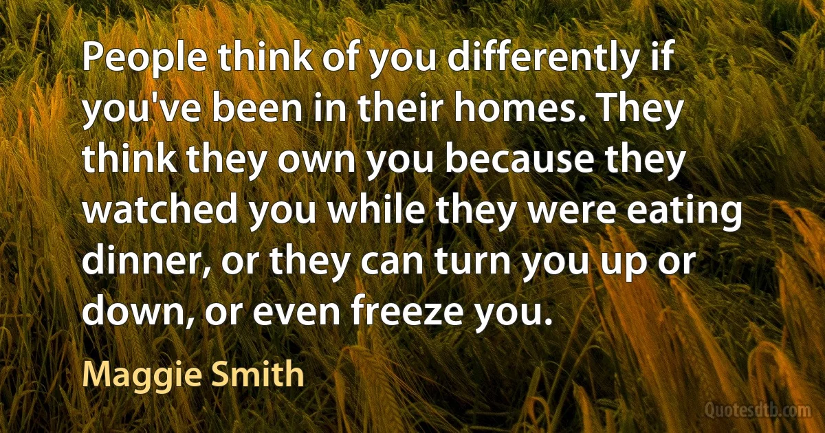 People think of you differently if you've been in their homes. They think they own you because they watched you while they were eating dinner, or they can turn you up or down, or even freeze you. (Maggie Smith)