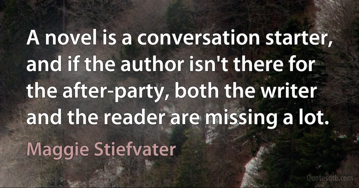 A novel is a conversation starter, and if the author isn't there for the after-party, both the writer and the reader are missing a lot. (Maggie Stiefvater)