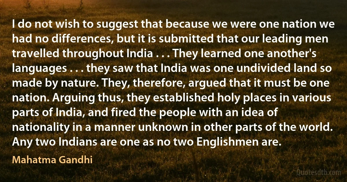 I do not wish to suggest that because we were one nation we had no differences, but it is submitted that our leading men travelled throughout India . . . They learned one another's languages . . . they saw that India was one undivided land so made by nature. They, therefore, argued that it must be one nation. Arguing thus, they established holy places in various parts of India, and fired the people with an idea of nationality in a manner unknown in other parts of the world. Any two Indians are one as no two Englishmen are. (Mahatma Gandhi)