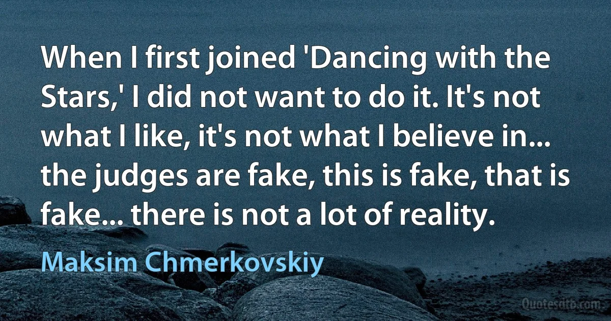 When I first joined 'Dancing with the Stars,' I did not want to do it. It's not what I like, it's not what I believe in... the judges are fake, this is fake, that is fake... there is not a lot of reality. (Maksim Chmerkovskiy)