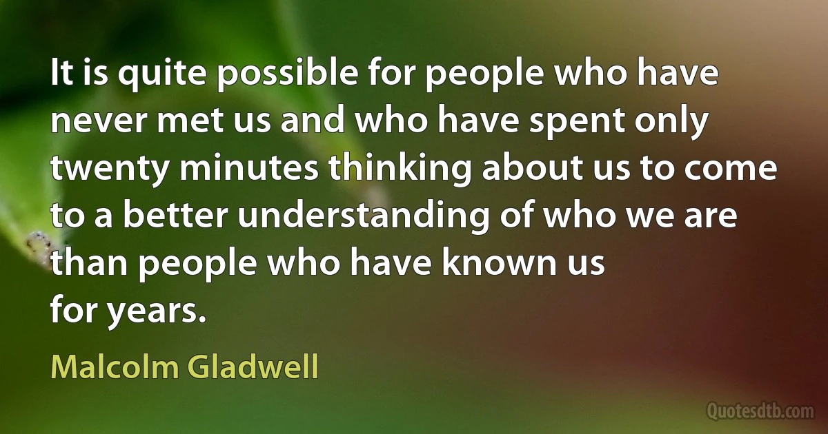 It is quite possible for people who have never met us and who have spent only twenty minutes thinking about us to come to a better understanding of who we are than people who have known us
for years. (Malcolm Gladwell)