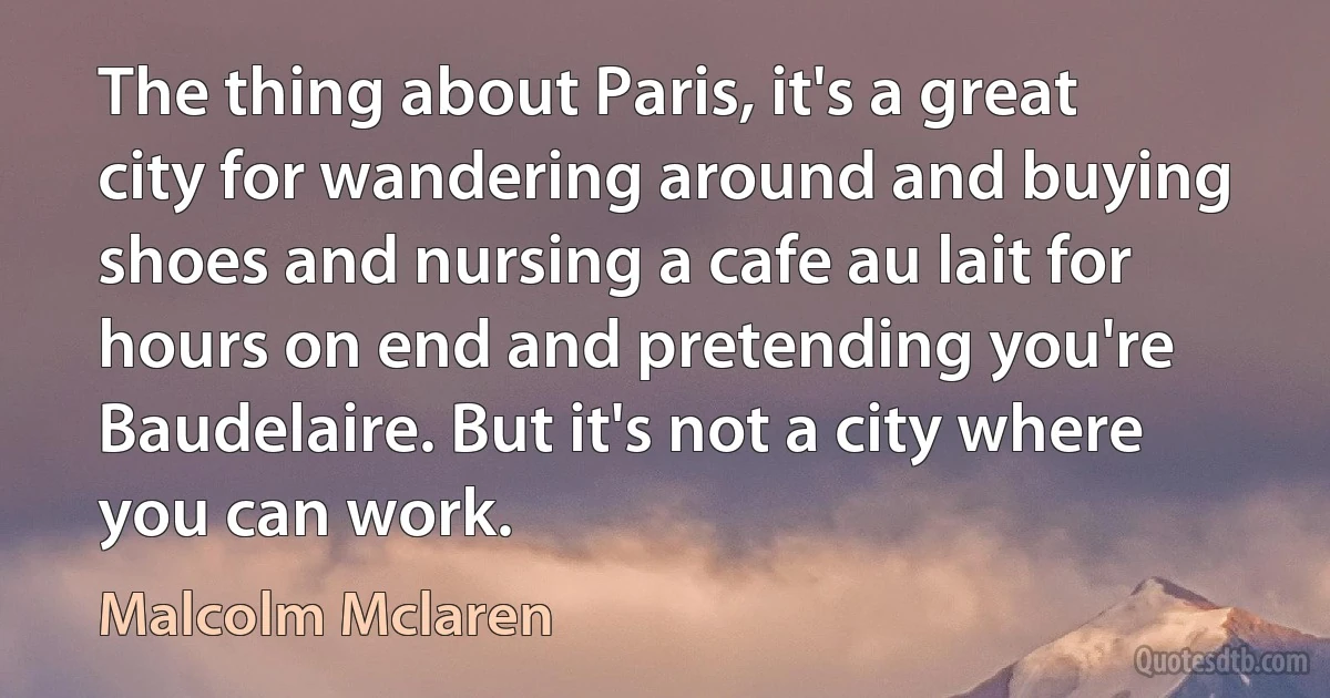 The thing about Paris, it's a great city for wandering around and buying shoes and nursing a cafe au lait for hours on end and pretending you're Baudelaire. But it's not a city where you can work. (Malcolm Mclaren)