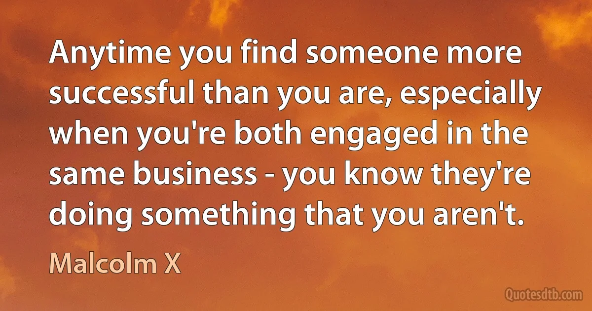 Anytime you find someone more successful than you are, especially when you're both engaged in the same business - you know they're doing something that you aren't. (Malcolm X)