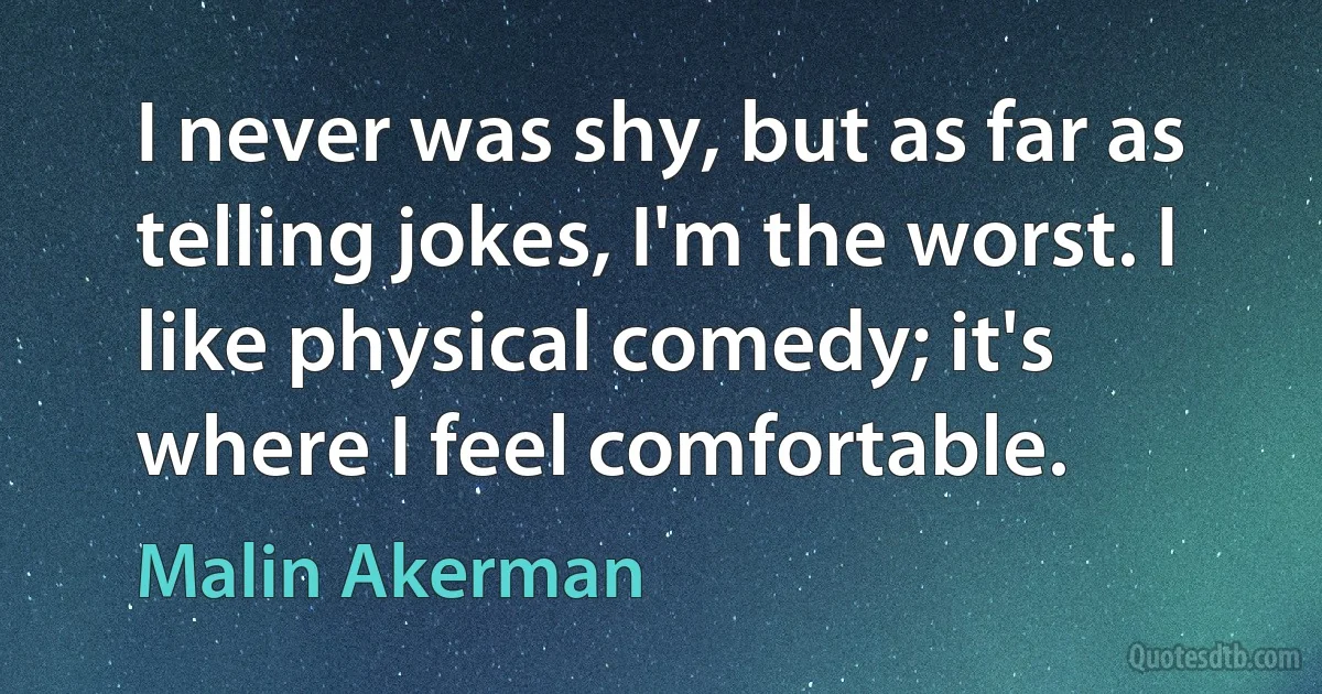 I never was shy, but as far as telling jokes, I'm the worst. I like physical comedy; it's where I feel comfortable. (Malin Akerman)