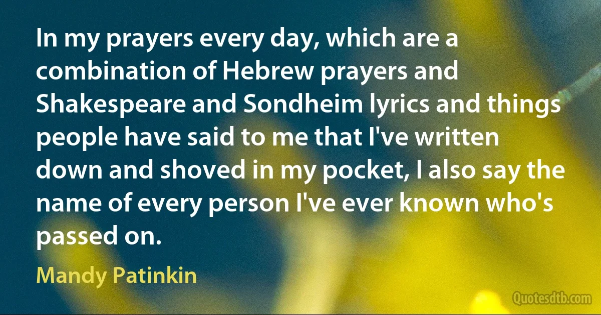 In my prayers every day, which are a combination of Hebrew prayers and Shakespeare and Sondheim lyrics and things people have said to me that I've written down and shoved in my pocket, I also say the name of every person I've ever known who's passed on. (Mandy Patinkin)