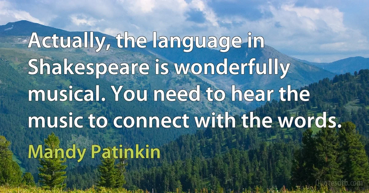 Actually, the language in Shakespeare is wonderfully musical. You need to hear the music to connect with the words. (Mandy Patinkin)