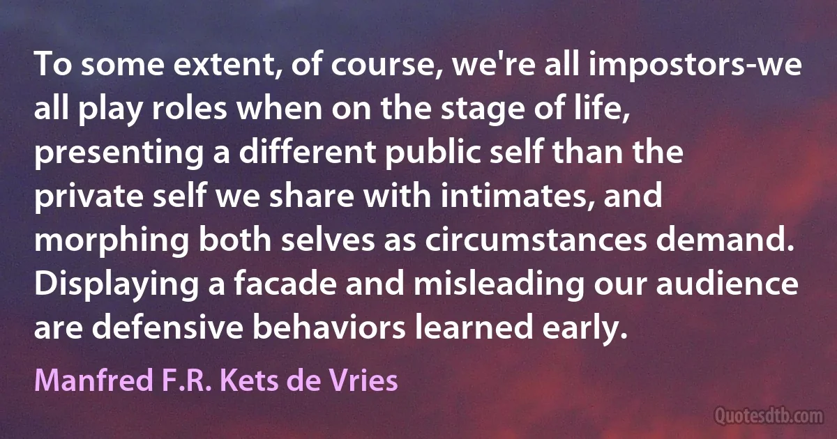 To some extent, of course, we're all impostors-we all play roles when on the stage of life, presenting a different public self than the private self we share with intimates, and morphing both selves as circumstances demand. Displaying a facade and misleading our audience are defensive behaviors learned early. (Manfred F.R. Kets de Vries)