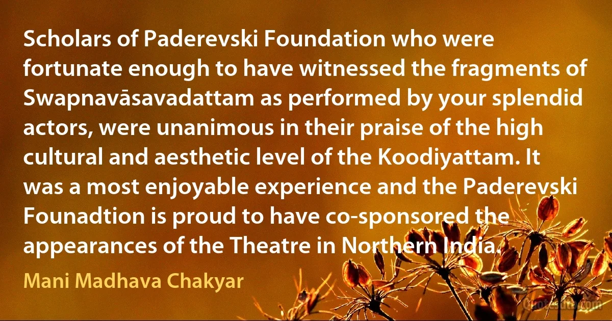 Scholars of Paderevski Foundation who were fortunate enough to have witnessed the fragments of Swapnavāsavadattam as performed by your splendid actors, were unanimous in their praise of the high cultural and aesthetic level of the Koodiyattam. It was a most enjoyable experience and the Paderevski Founadtion is proud to have co-sponsored the appearances of the Theatre in Northern India. (Mani Madhava Chakyar)