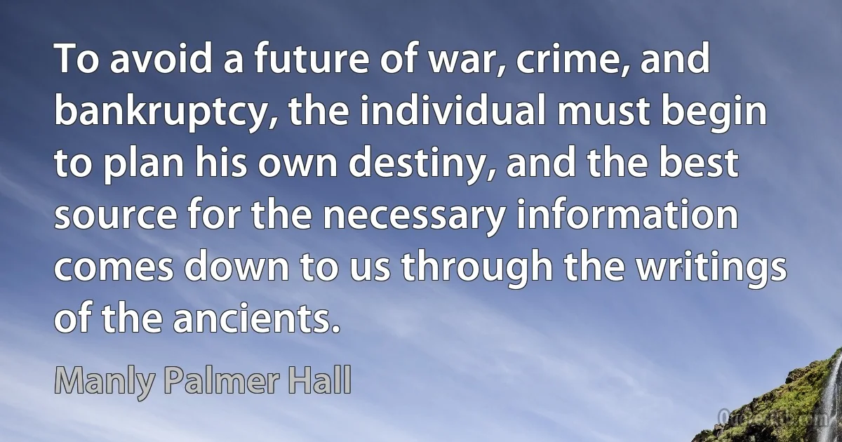 To avoid a future of war, crime, and bankruptcy, the individual must begin to plan his own destiny, and the best source for the necessary information comes down to us through the writings of the ancients. (Manly Palmer Hall)