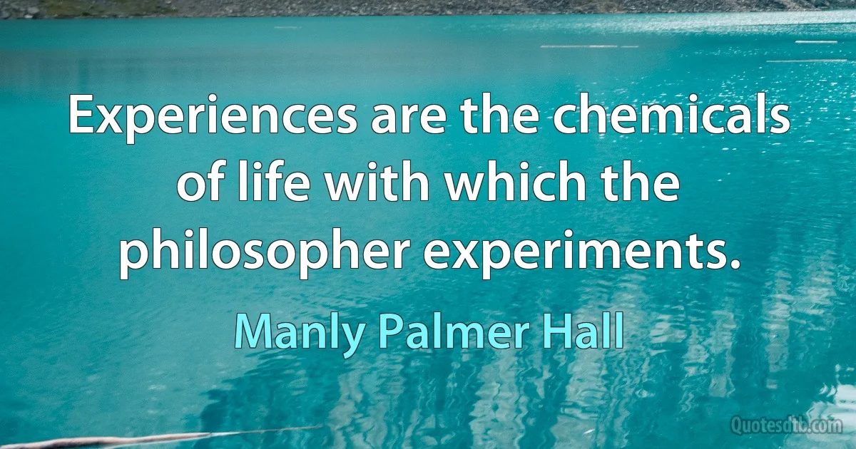 Experiences are the chemicals of life with which the philosopher experiments. (Manly Palmer Hall)