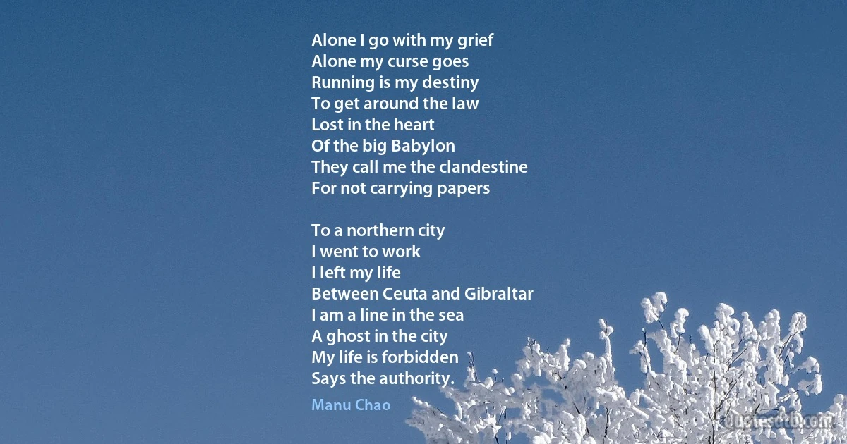 Alone I go with my grief
Alone my curse goes
Running is my destiny
To get around the law
Lost in the heart
Of the big Babylon
They call me the clandestine
For not carrying papers

To a northern city
I went to work
I left my life
Between Ceuta and Gibraltar
I am a line in the sea
A ghost in the city
My life is forbidden
Says the authority. (Manu Chao)