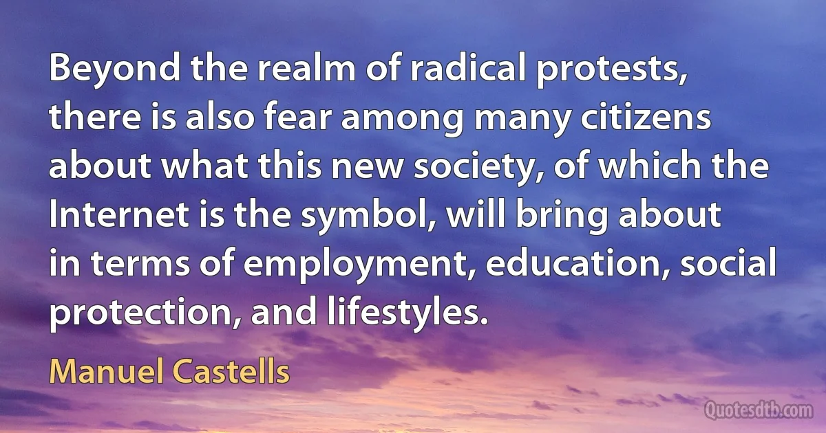 Beyond the realm of radical protests, there is also fear among many citizens about what this new society, of which the Internet is the symbol, will bring about in terms of employment, education, social protection, and lifestyles. (Manuel Castells)