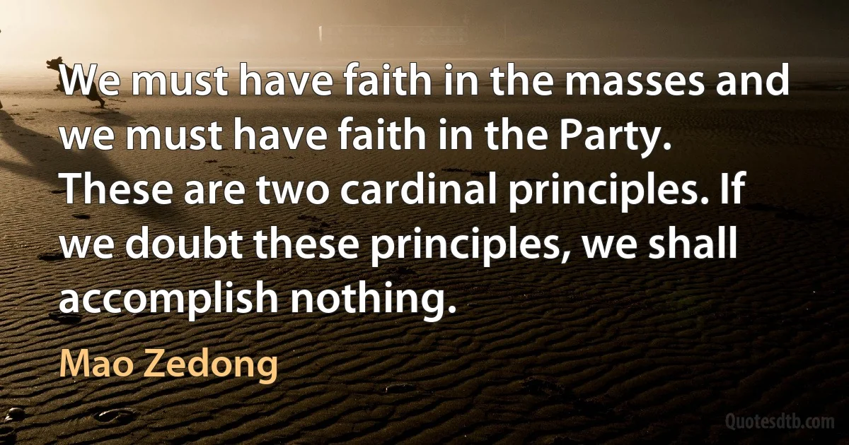 We must have faith in the masses and we must have faith in the Party. These are two cardinal principles. If we doubt these principles, we shall accomplish nothing. (Mao Zedong)