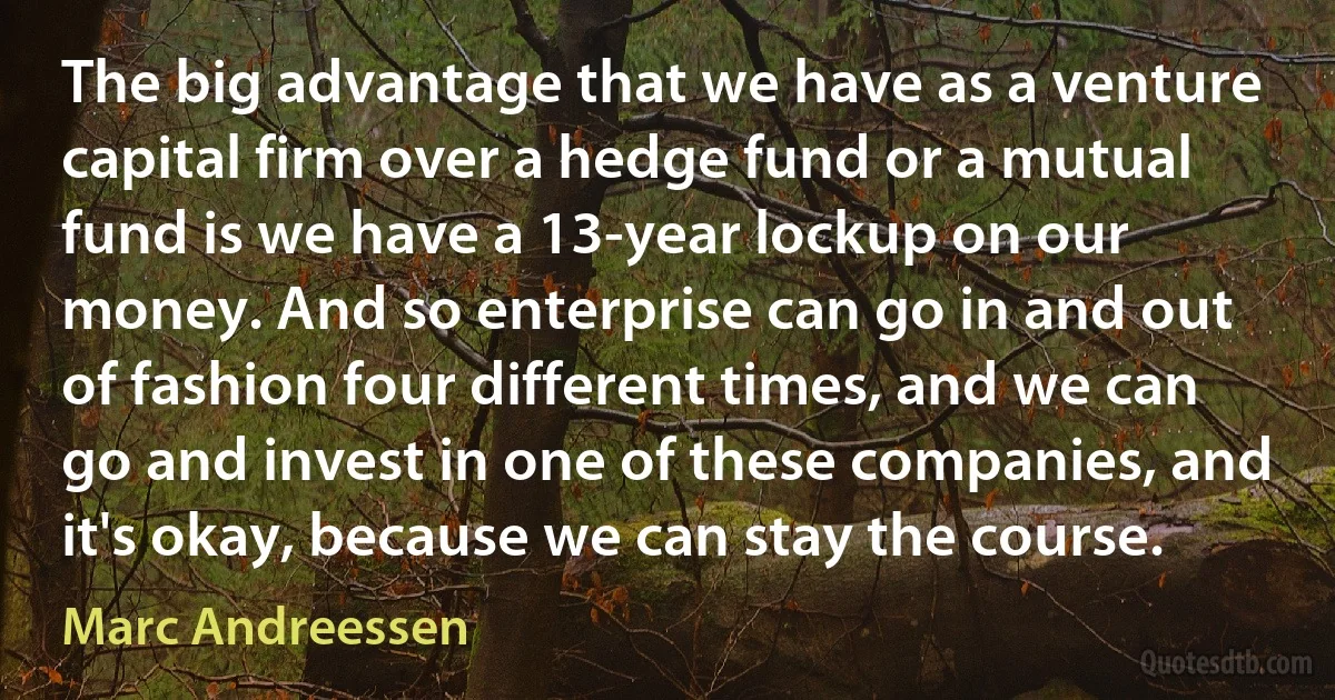 The big advantage that we have as a venture capital firm over a hedge fund or a mutual fund is we have a 13-year lockup on our money. And so enterprise can go in and out of fashion four different times, and we can go and invest in one of these companies, and it's okay, because we can stay the course. (Marc Andreessen)