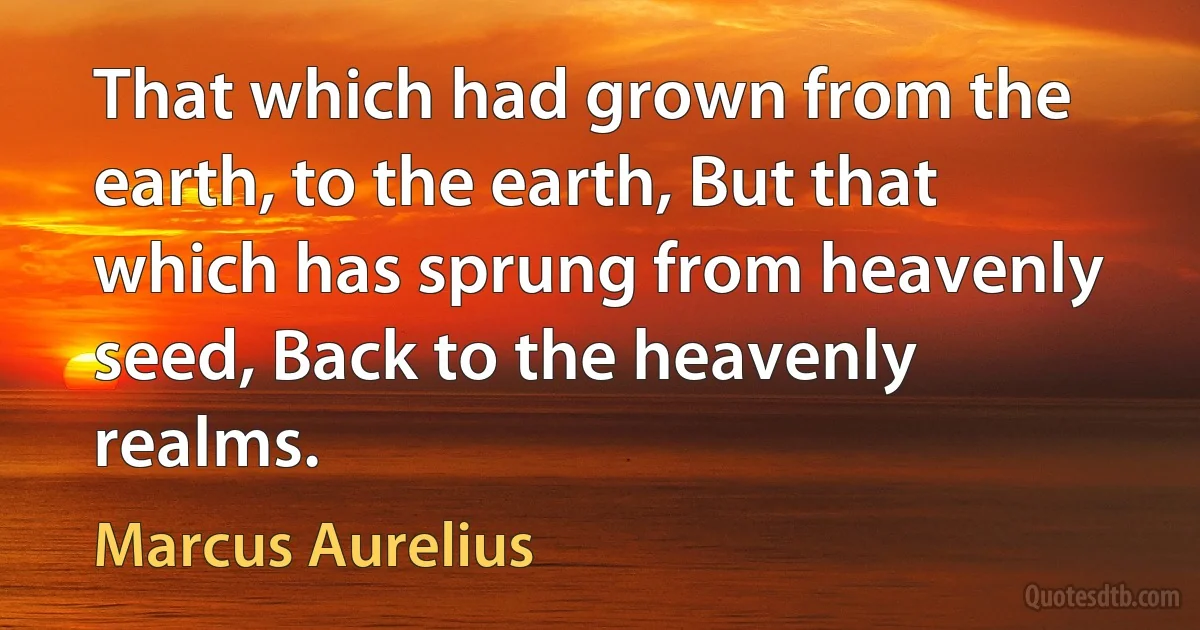 That which had grown from the earth, to the earth, But that which has sprung from heavenly seed, Back to the heavenly realms. (Marcus Aurelius)