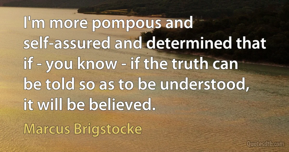 I'm more pompous and self-assured and determined that if - you know - if the truth can be told so as to be understood, it will be believed. (Marcus Brigstocke)