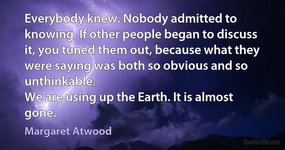 Everybody knew. Nobody admitted to knowing. If other people began to discuss it, you tuned them out, because what they were saying was both so obvious and so unthinkable.
We are using up the Earth. It is almost gone. (Margaret Atwood)