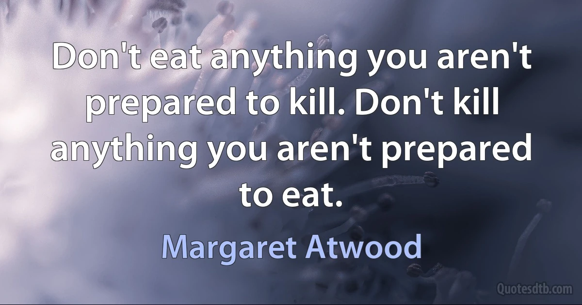 Don't eat anything you aren't prepared to kill. Don't kill anything you aren't prepared to eat. (Margaret Atwood)