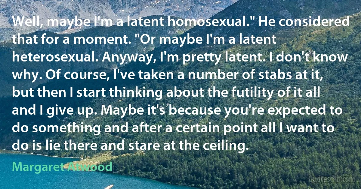 Well, maybe I'm a latent homosexual." He considered that for a moment. "Or maybe I'm a latent heterosexual. Anyway, I'm pretty latent. I don't know why. Of course, I've taken a number of stabs at it, but then I start thinking about the futility of it all and I give up. Maybe it's because you're expected to do something and after a certain point all I want to do is lie there and stare at the ceiling. (Margaret Atwood)