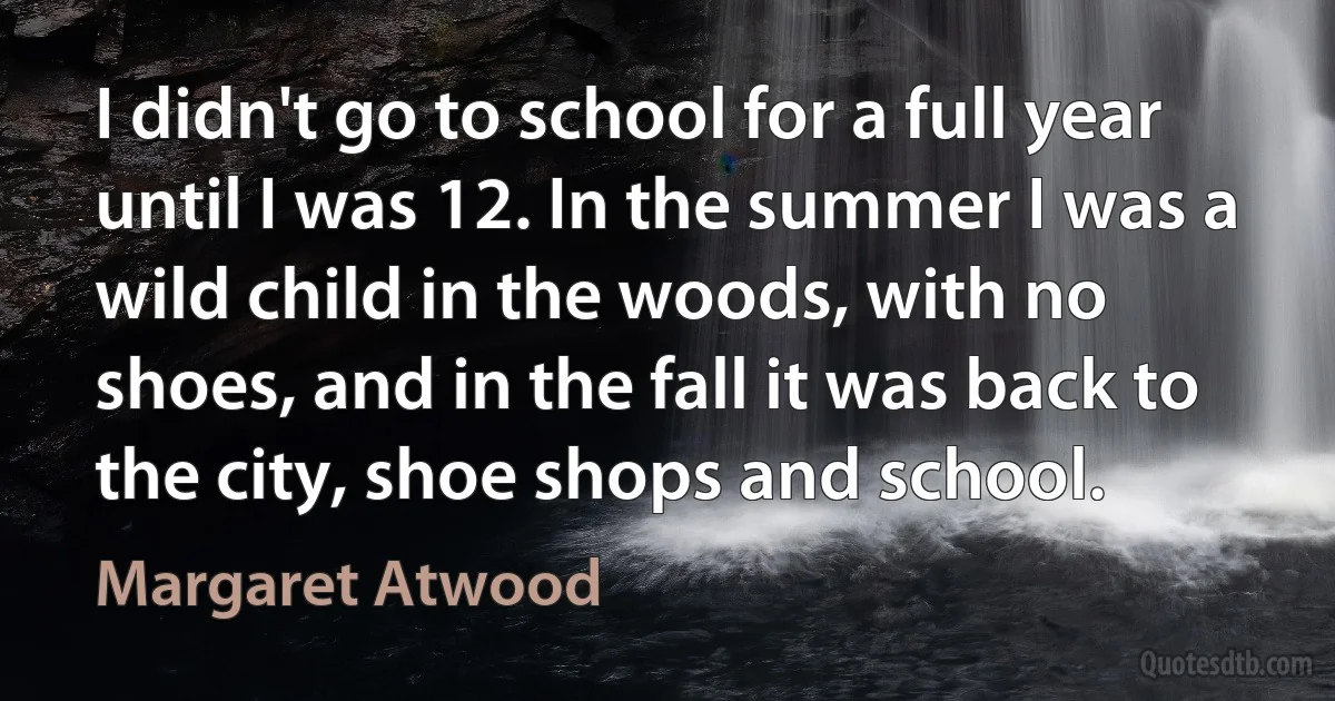 I didn't go to school for a full year until I was 12. In the summer I was a wild child in the woods, with no shoes, and in the fall it was back to the city, shoe shops and school. (Margaret Atwood)