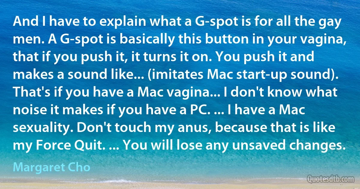 And I have to explain what a G-spot is for all the gay men. A G-spot is basically this button in your vagina, that if you push it, it turns it on. You push it and makes a sound like... (imitates Mac start-up sound). That's if you have a Mac vagina... I don't know what noise it makes if you have a PC. ... I have a Mac sexuality. Don't touch my anus, because that is like my Force Quit. ... You will lose any unsaved changes. (Margaret Cho)