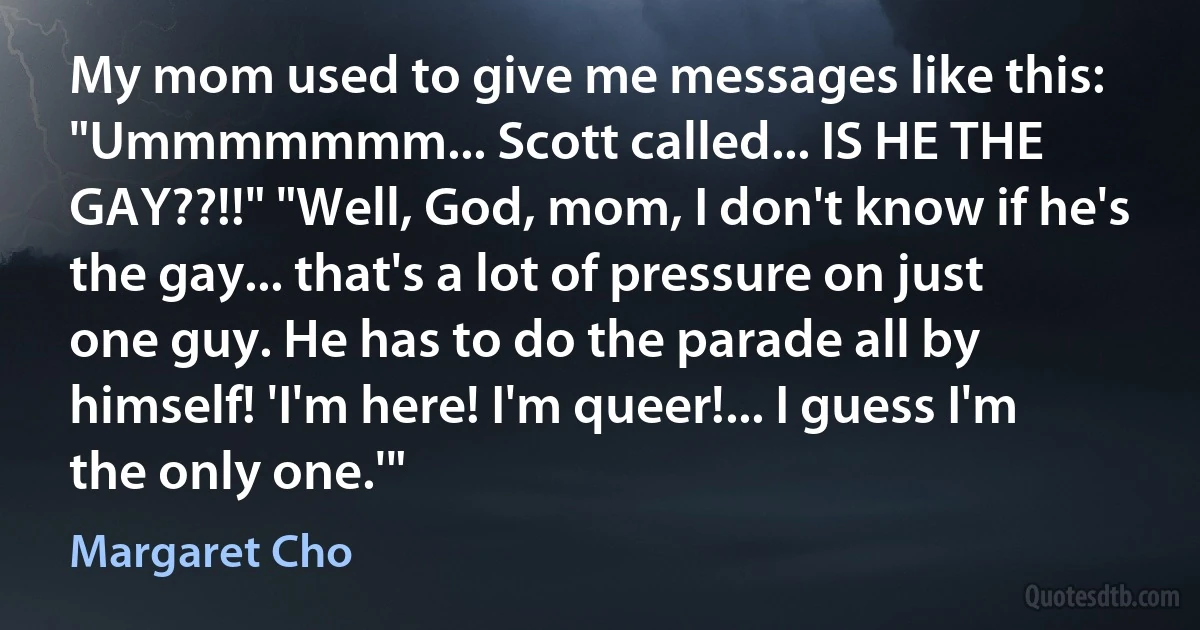 My mom used to give me messages like this: "Ummmmmmm... Scott called... IS HE THE GAY??!!" "Well, God, mom, I don't know if he's the gay... that's a lot of pressure on just one guy. He has to do the parade all by himself! 'I'm here! I'm queer!... I guess I'm the only one.'" (Margaret Cho)