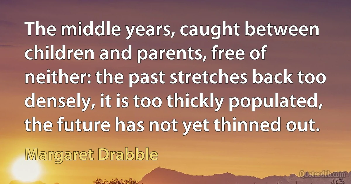 The middle years, caught between children and parents, free of neither: the past stretches back too densely, it is too thickly populated, the future has not yet thinned out. (Margaret Drabble)