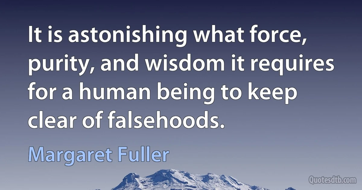 It is astonishing what force, purity, and wisdom it requires for a human being to keep clear of falsehoods. (Margaret Fuller)