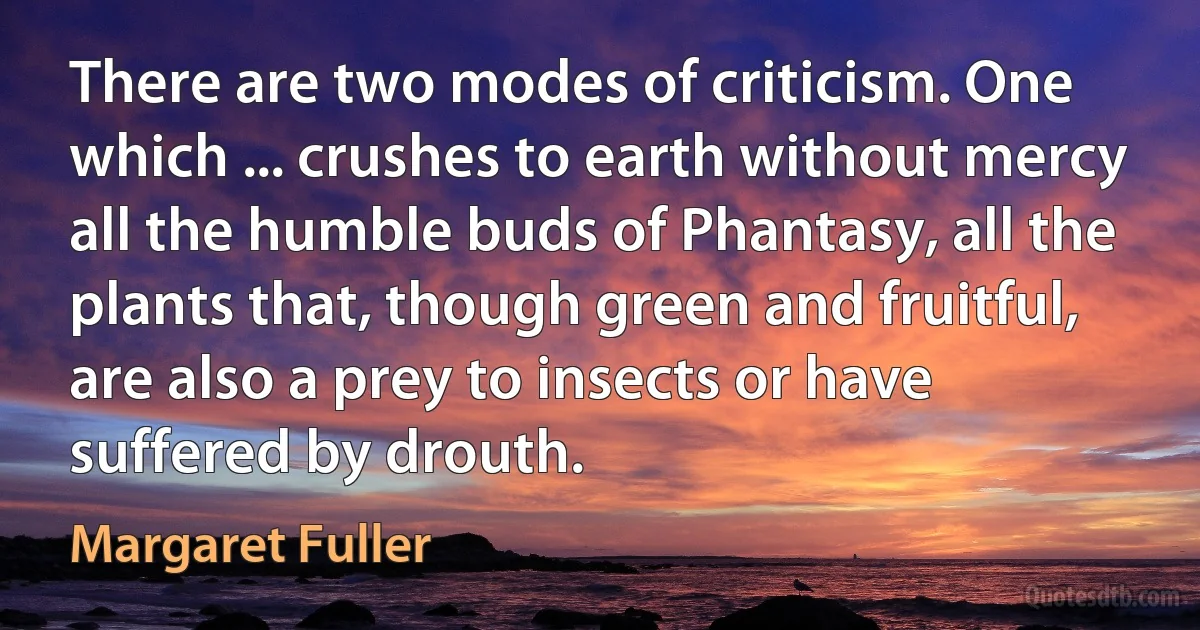 There are two modes of criticism. One which ... crushes to earth without mercy all the humble buds of Phantasy, all the plants that, though green and fruitful, are also a prey to insects or have suffered by drouth. (Margaret Fuller)