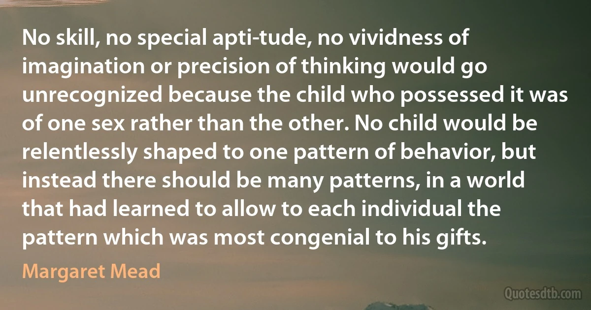 No skill, no special apti­tude, no vividness of imagination or precision of thinking would go unrecognized because the child who possessed it was of one sex rather than the other. No child would be relentlessly shaped to one pattern of behavior, but instead there should be many patterns, in a world that had learned to allow to each individual the pattern which was most congenial to his gifts. (Margaret Mead)