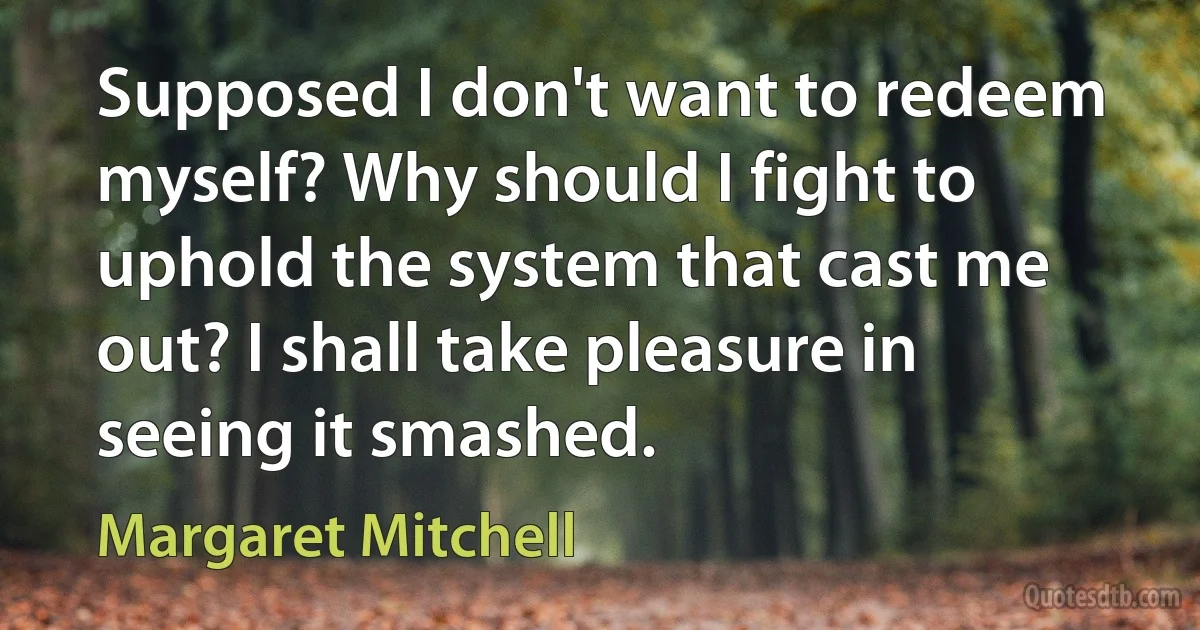 Supposed I don't want to redeem myself? Why should I fight to uphold the system that cast me out? I shall take pleasure in seeing it smashed. (Margaret Mitchell)