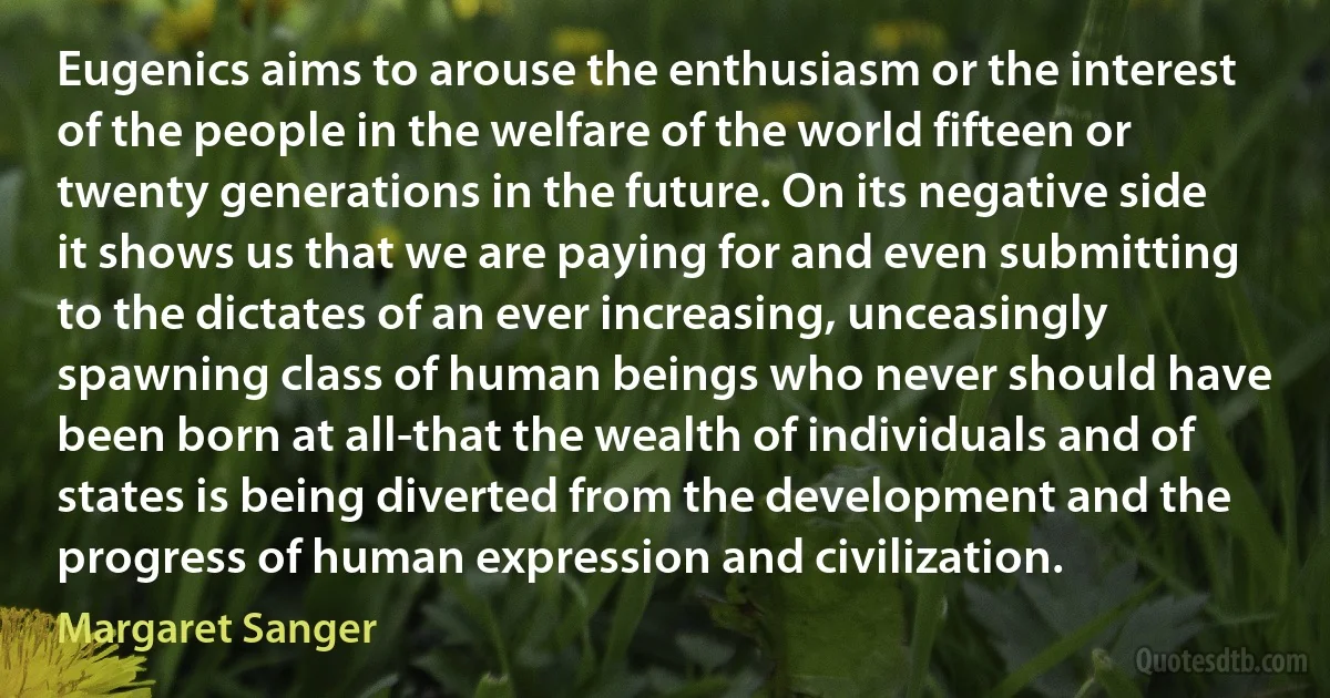 Eugenics aims to arouse the enthusiasm or the interest of the people in the welfare of the world fifteen or twenty generations in the future. On its negative side it shows us that we are paying for and even submitting to the dictates of an ever increasing, unceasingly spawning class of human beings who never should have been born at all-that the wealth of individuals and of states is being diverted from the development and the progress of human expression and civilization. (Margaret Sanger)