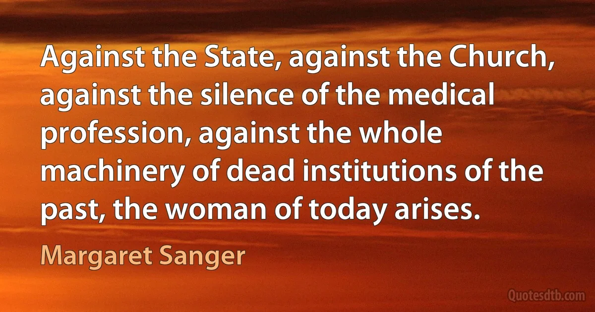 Against the State, against the Church, against the silence of the medical profession, against the whole machinery of dead institutions of the past, the woman of today arises. (Margaret Sanger)