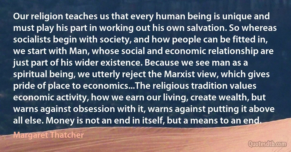 Our religion teaches us that every human being is unique and must play his part in working out his own salvation. So whereas socialists begin with society, and how people can be fitted in, we start with Man, whose social and economic relationship are just part of his wider existence. Because we see man as a spiritual being, we utterly reject the Marxist view, which gives pride of place to economics...The religious tradition values economic activity, how we earn our living, create wealth, but warns against obsession with it, warns against putting it above all else. Money is not an end in itself, but a means to an end. (Margaret Thatcher)