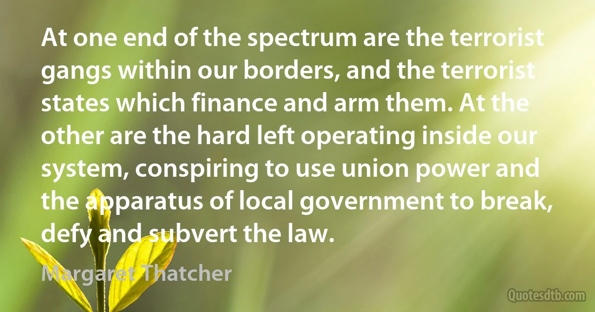 At one end of the spectrum are the terrorist gangs within our borders, and the terrorist states which finance and arm them. At the other are the hard left operating inside our system, conspiring to use union power and the apparatus of local government to break, defy and subvert the law. (Margaret Thatcher)