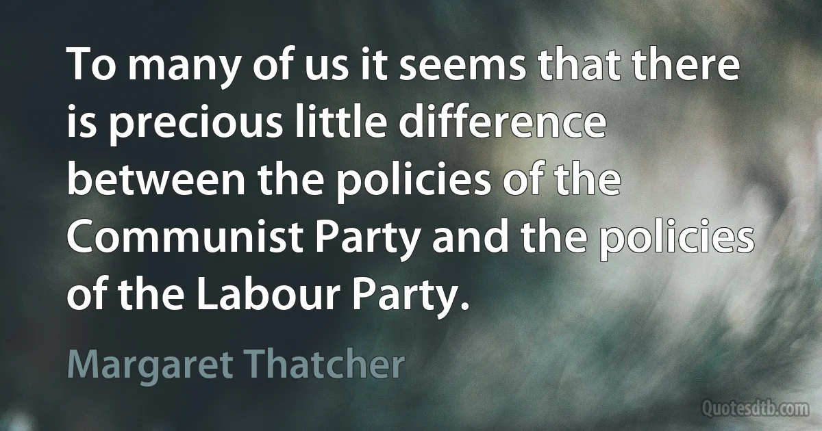 To many of us it seems that there is precious little difference between the policies of the Communist Party and the policies of the Labour Party. (Margaret Thatcher)