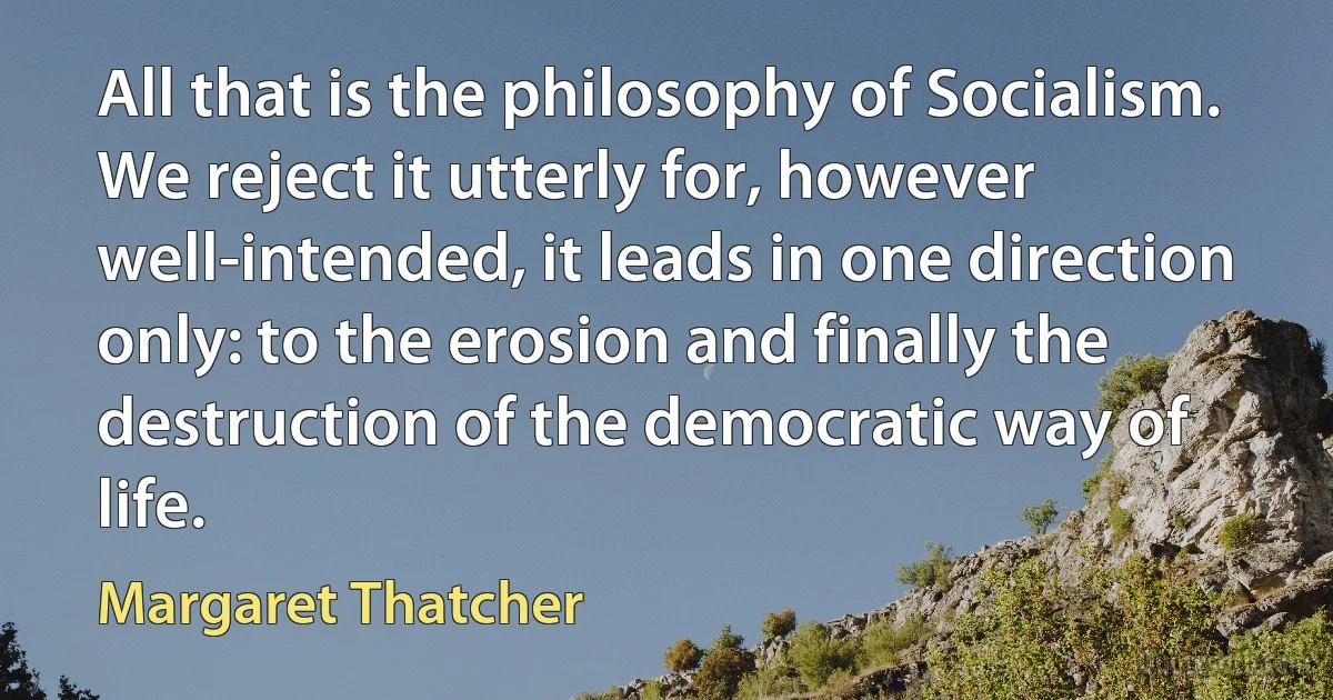 All that is the philosophy of Socialism. We reject it utterly for, however well-intended, it leads in one direction only: to the erosion and finally the destruction of the democratic way of life. (Margaret Thatcher)