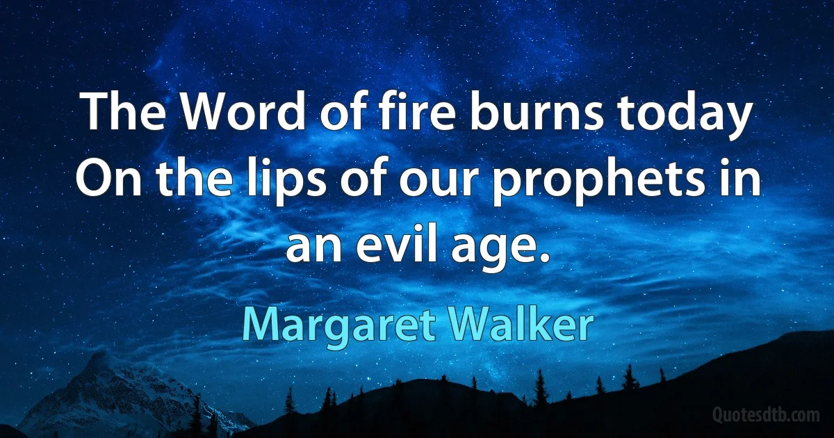 The Word of fire burns today On the lips of our prophets in an evil age. (Margaret Walker)