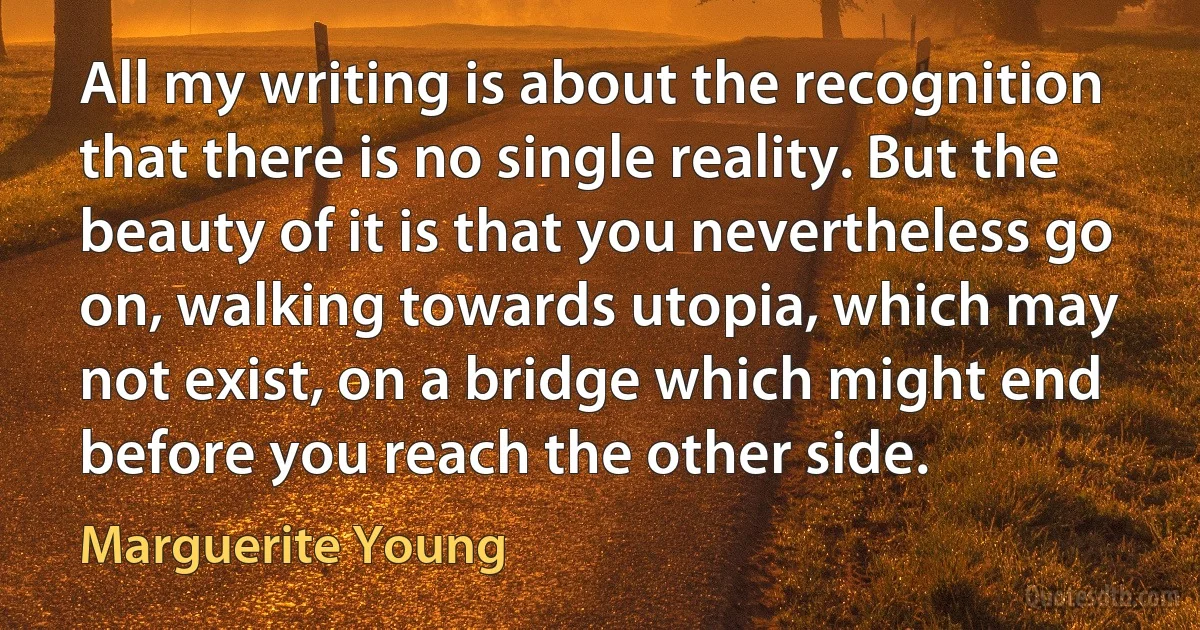 All my writing is about the recognition that there is no single reality. But the beauty of it is that you nevertheless go on, walking towards utopia, which may not exist, on a bridge which might end before you reach the other side. (Marguerite Young)