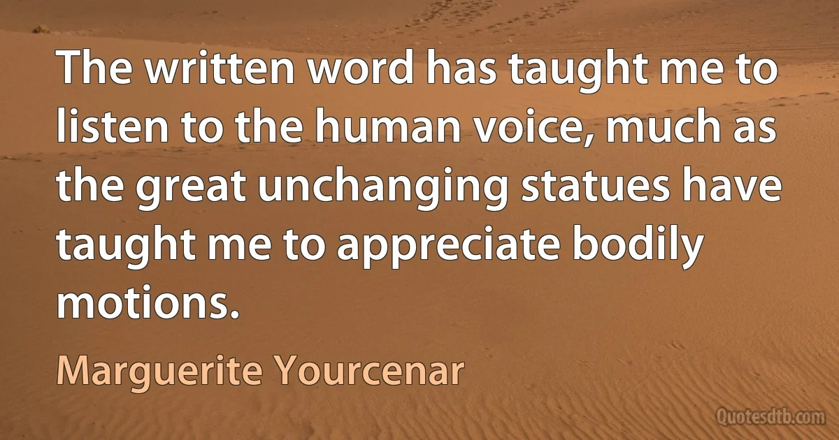 The written word has taught me to listen to the human voice, much as the great unchanging statues have taught me to appreciate bodily motions. (Marguerite Yourcenar)