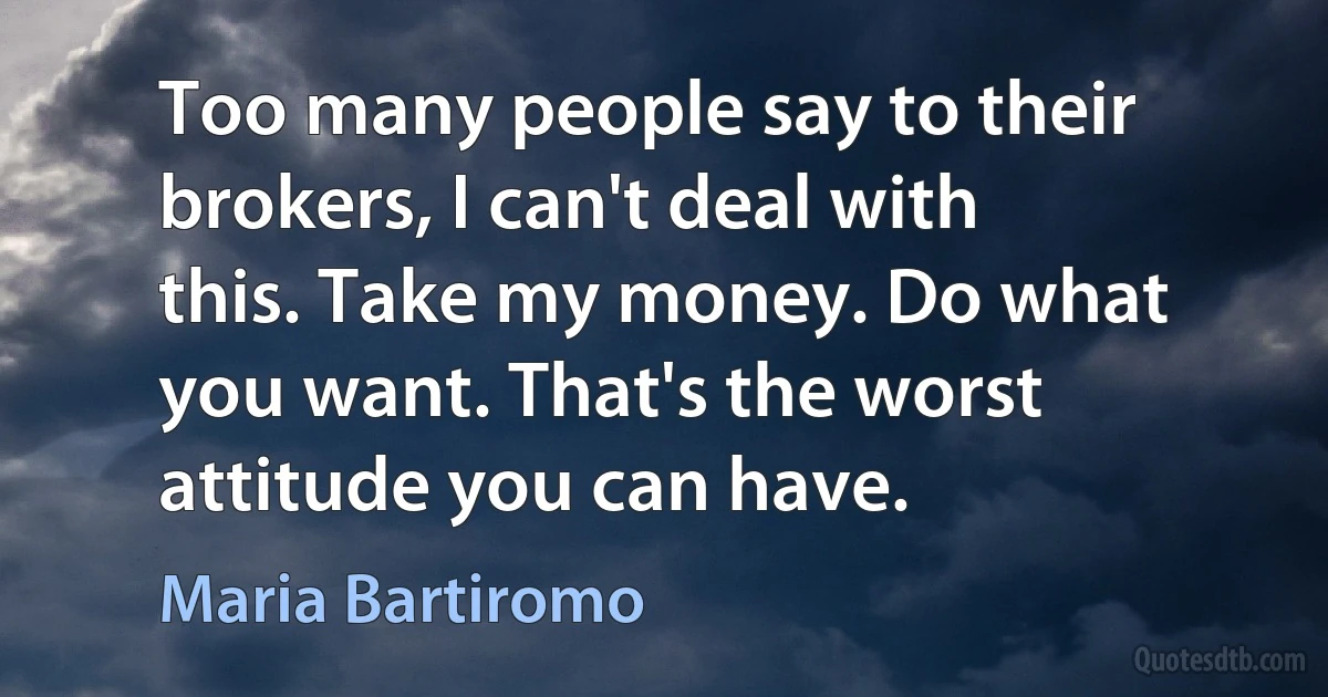 Too many people say to their brokers, I can't deal with this. Take my money. Do what you want. That's the worst attitude you can have. (Maria Bartiromo)